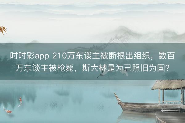 时时彩app 210万东谈主被断根出组织，数百万东谈主被枪毙，斯大林是为己照旧为国？