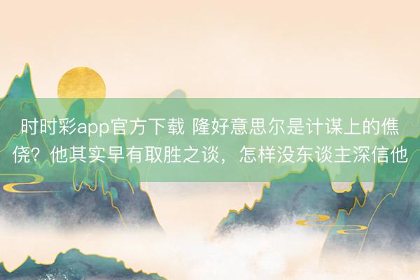 时时彩app官方下载 隆好意思尔是计谋上的僬侥？他其实早有取胜之谈，怎样没东谈主深信他