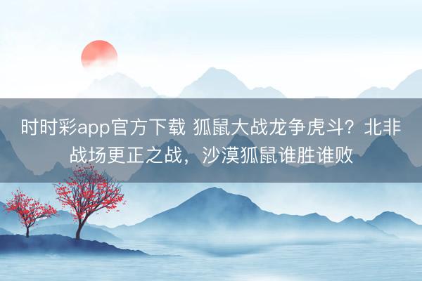 时时彩app官方下载 狐鼠大战龙争虎斗?北非战场更正之战,沙漠狐鼠谁胜谁败