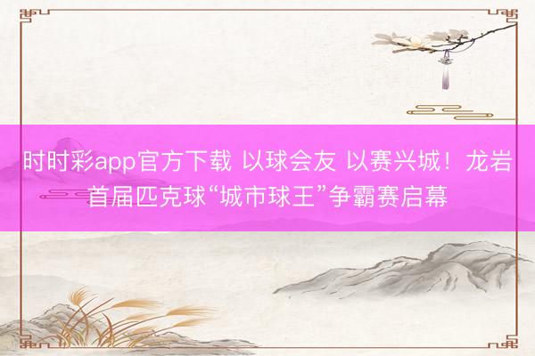 时时彩app官方下载 以球会友 以赛兴城!龙岩首届匹克球“城市球王”争霸赛启幕