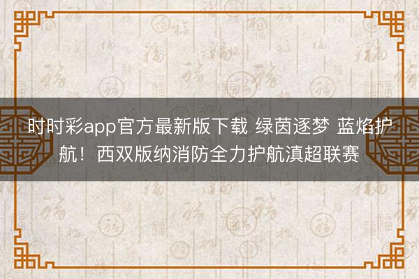 时时彩app官方最新版下载 绿茵逐梦 蓝焰护航!西双版纳消防全力护航滇超联赛