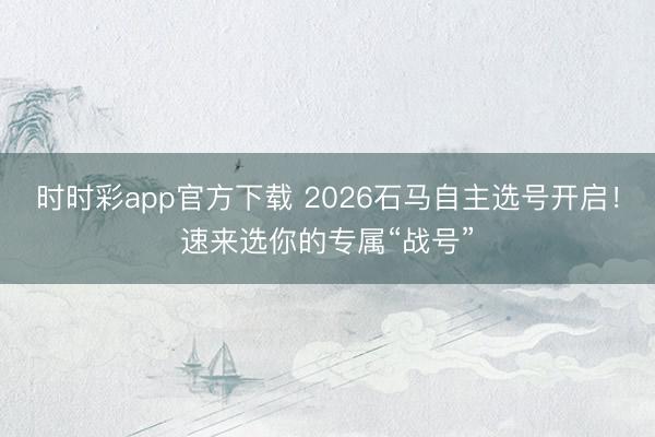 时时彩app官方下载 2026石马自主选号开启！速来选你的专属“战号”