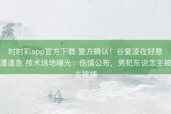 时时彩app官方下载 警方确认！谷爱凌在好意思遭遑急 技术场地曝光：伤情公布，男犯东说念主被捕