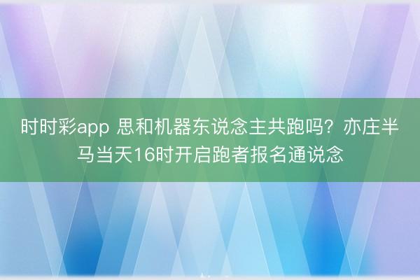 时时彩app 思和机器东说念主共跑吗？亦庄半马当天16时开启跑者报名通说念