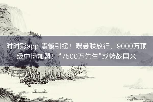 时时彩app 震憾引援！曝曼联放行，9000万顶级中场加盟！“7500万先生”或转战国米