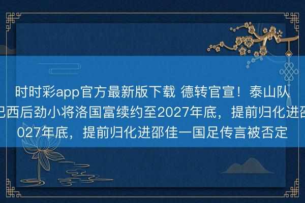 时时彩app官方最新版下载 德转官宣！泰山队将在三月认真告示与巴西后劲小将洛国富续约至2027年底，提前归化进邵佳一国足传言被否定