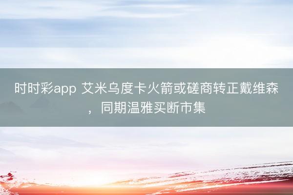 时时彩app 艾米乌度卡火箭或磋商转正戴维森，同期温雅买断市集