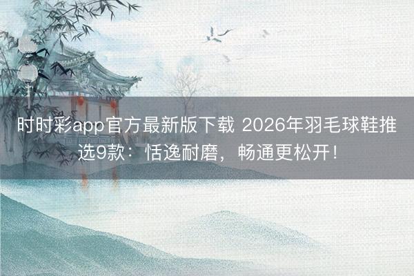 时时彩app官方最新版下载 2026年羽毛球鞋推选9款：恬逸耐磨，畅通更松开！