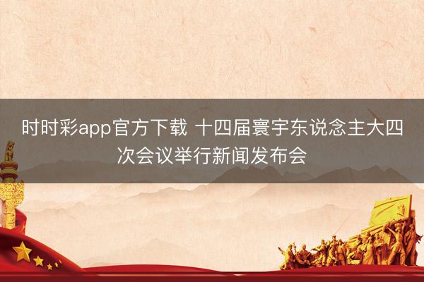 时时彩app官方下载 十四届寰宇东说念主大四次会议举行新闻发布会
