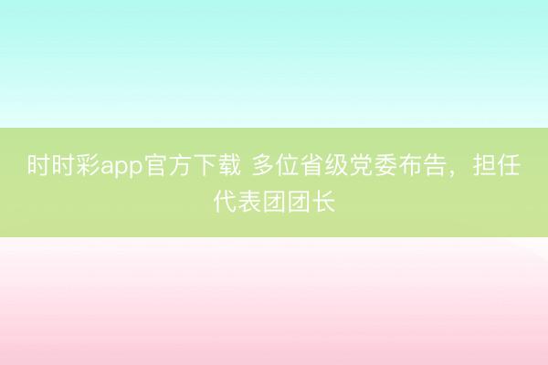 时时彩app官方下载 多位省级党委布告，担任代表团团长