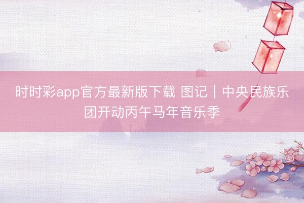时时彩app官方最新版下载 图记｜中央民族乐团开动丙午马年音乐季