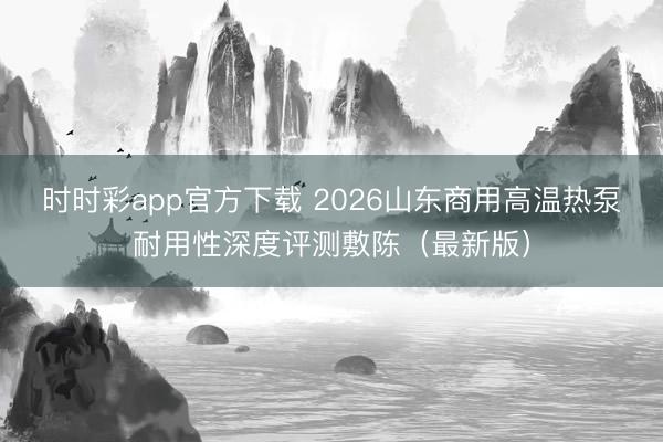 时时彩app官方下载 2026山东商用高温热泵耐用性深度评测敷陈（最新版）