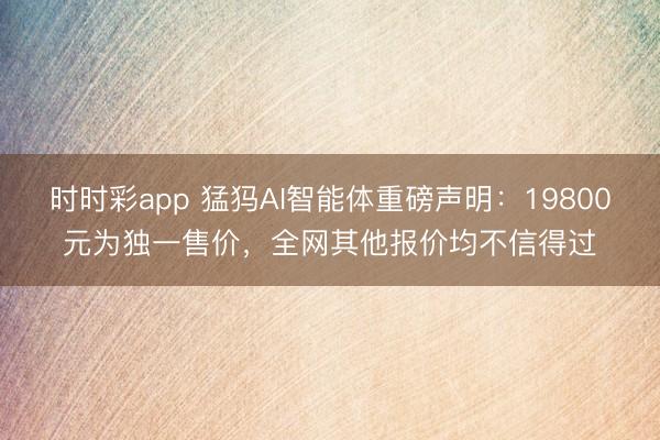 时时彩app 猛犸AI智能体重磅声明：19800元为独一售价，<a href=
