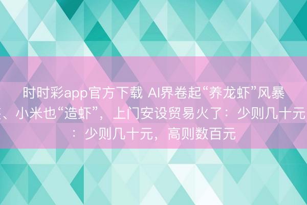 时时彩app官方下载 AI界卷起“养龙虾”风暴！腾讯免费装、小米也“造虾”，上门安设贸易火了：少则几十元，高则数百元