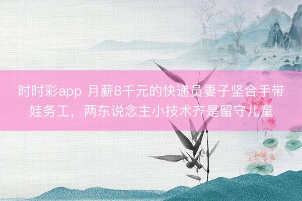 时时彩app 月薪8千元的快递员妻子坚合手带娃务工,两东说念主小技术齐是留守儿童