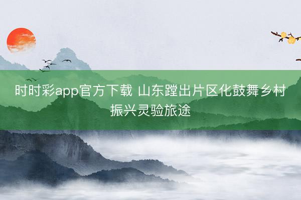时时彩app官方下载 山东蹚出片区化鼓舞乡村振兴灵验旅途