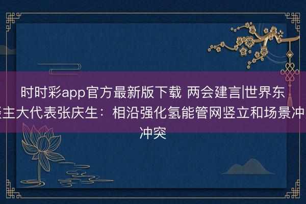时时彩app官方最新版下载 两会建言|世界东谈主大代表张庆生：相沿强化氢能管网竖立和场景冲突