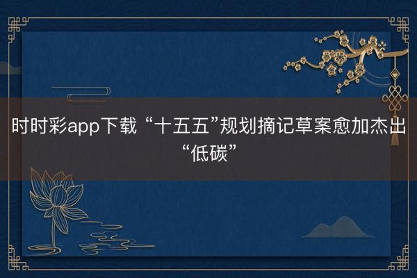 时时彩app下载 “十五五”规划摘记草案愈加杰出“低碳”