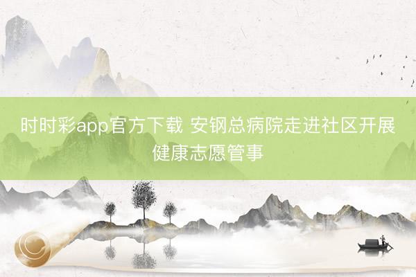 时时彩app官方下载 安钢总病院走进社区开展健康志愿管事