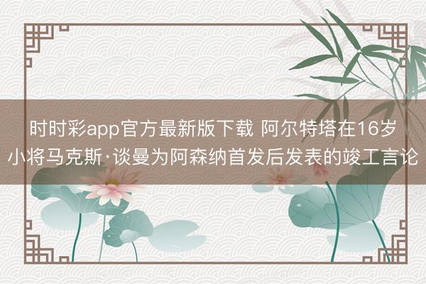 时时彩app官方最新版下载 阿尔特塔在16岁小将马克斯·谈曼为阿森纳首发后发表的竣工言论