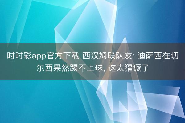 时时彩app官方下载 西汉姆联队友: 迪萨西在切尔西果然踢不上球， 这太猖獗了
